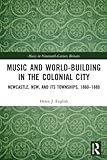  Music and World-Building in the Colonial City: Newcastle, NSW, and its Townships, 1860-1880 (Music in Nineteenth-Century Britain)