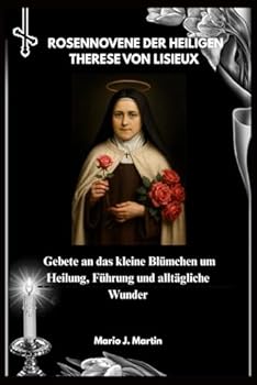 ROSENNOVENE DER HEILIGEN THERESE VON LISIEUX: Gebete an das kleine Blümchen um Heilung, Führung und alltägliche Wunder