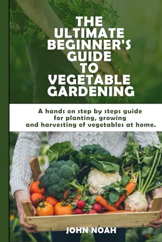 The Ultimate Beginner's Guide to Vegetable Gardening: A hands on step by steps guide for planting,