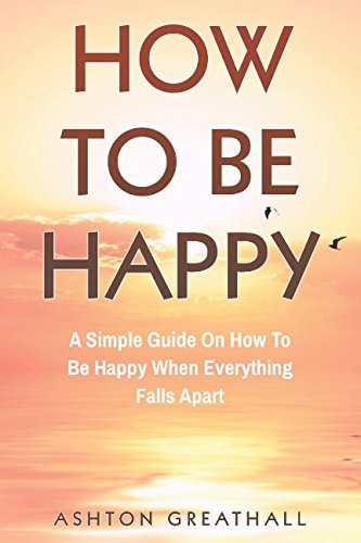 How To Be Happy: A Simple Guide On How To Be Happy When Everything Falls Apart