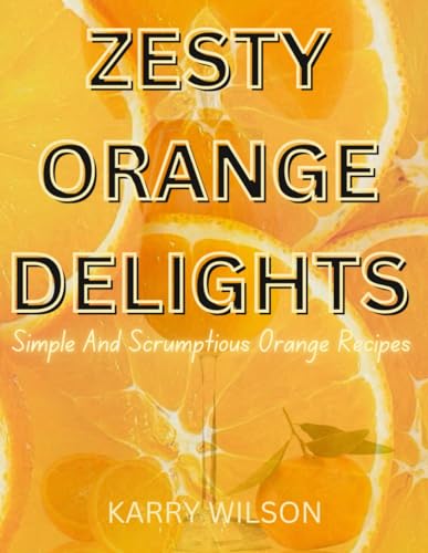 ZESTY ORANGE DELIGHTS: Simple And Scrumptious Orange Recipes