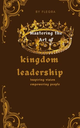 Mastering the art of kingdom leadership: Inspiring vision,empowering people