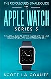 The Ridiculously Simple Guide to Apple Watch Series 5: A Practical Guide To Getting Started With the Next Generation of Apple Watch and WatchOS 6