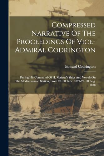 Compressed Narrative Of The Proceedings Of Vice-admiral Codrington: During His Command Of H. Majesty's Ships And Vessels On The Mediterranean Station, From 28. Of Febr. 1827-22. Of Aug. 1828
