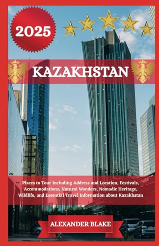 KAZAKHSTAN TRAVEL GUIDE 2025: Places to Tour Including Address and Location, Festivals, Accommodations, Natural Wonders, Nomadic Heritage, Wildlife, and Essential Travel Information about Kazakhstan