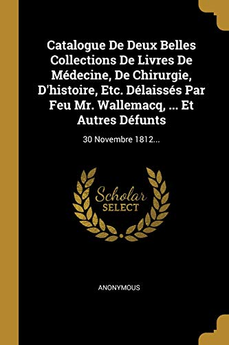 Catalogue De Deux Belles Collections De Livres De Médecine, De Chirurgie, D'histoire, Etc. Délaissés Par Feu Mr. Wallemacq, ... Et Autres Défunts: 30 Novembre 1812... (French Edition)