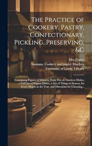 The Practice of Cookery, Pastry, Confectionary, Pickling, Preserving, &c: Containing Figures of Dinners, From Five to Nineteen Dishes, a Full List of ... in the Year, and Directions for Choosing...