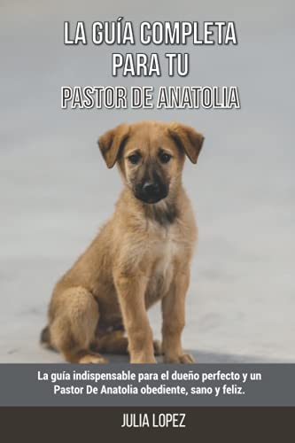 La Guía Completa Para Tu Pastor De Anatolia: La guía indispensable para el dueño perfecto y un Pastor De Anatolia obediente, sano y feliz.