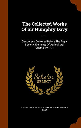 The Collected Works Of Sir Humphry Davy ...: Discourses Delivered Before The Royal Society. Elements Of Agricultural Chemistry, Pt. I