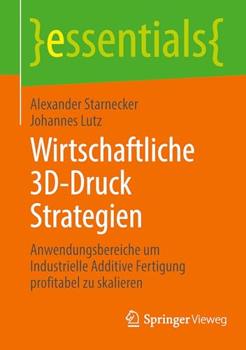 Wirtschaftliche 3D-Druck Strategien: Anwendungsbereiche um Industrielle Additive Fertigung profitabel zu skalieren (essentials)