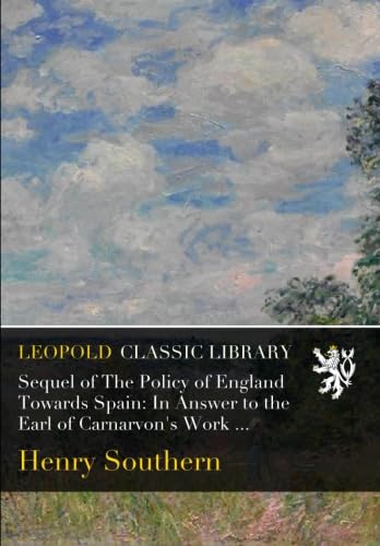 Sequel of the Policy of England Towards Spain: In Answer to the Earl of Carnarvon's Work, Entitled, 'Portugal and Galicia,' to Which Is Prepixed an Answer to an Article in the Quarterly Review, №. Cxv