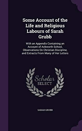 Some Account of the Life and Religious Labours of Sarah Grubb: With an Appendix Containing an Account of Ackworth School, Observations On Christian Discipline, and Extracts From Many of Her Letters