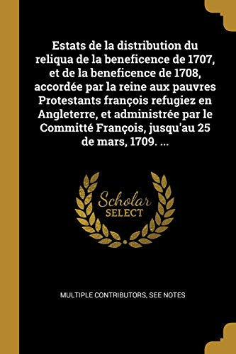 Estats de la distribution du reliqua de la beneficence de 1707, et de la beneficence de 1708, accordée par la reine aux pauvres Protestants françois ... 25 de mars, 1709. ... (French Edition)
