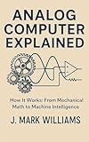 Analog Computer Explained: How It Works: From Mechanical Math to Machine Intelligence (HOW IT REALLY WORKS: THE SCIENCE, TECHNOLOGY AND ENGINEERING UPDATES Book 31)