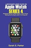 A Beginner User Guide on Apple Watch Series 4: Hardware feature, iOS5 feature, Tips and Tricks, Setting up the Apple Watch Series 4 and Using Siri