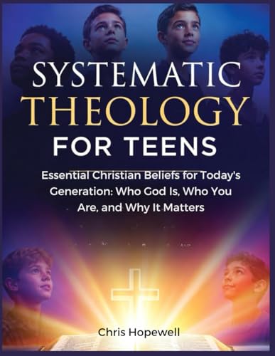 Systematic Theology For Teens: Essential Christian Beliefs for Today's Generation: Who God Is, Who You Are, and Why It Matters