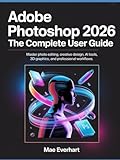 Adobe Photoshop 2026: The Complete User Guide: Master Photo Editing, Creative Design, Ai Tools, 3d Graphics, And Professional Workflows