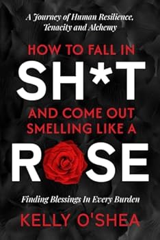 How to Fall in Sh*t and Come Out Smelling Like a Rose: A Journey of Human Resilience, Tenacity and Alchemy