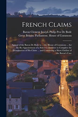 French Claims: Appeal of the Baron De Bode to ... the House of Commons ... for the Re-appointment of a Select Committee to Complete the Examination of ... a Short Outline of the Baron's Case