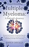 Understanding Multiple Myeloma: A Patient's Journey: Recognizing Symptoms, Navigating Diagnosis, Managing Treatments, Coping Emotionally, and Building a Stronger Path to Recovery