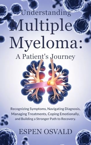 Understanding Multiple Myeloma: A Patient's Journey: Recognizing Symptoms, Navigating Diagnosis, Managing Treatments, Coping Emotionally, and Building a Stronger Path to Recovery