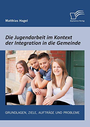 Die Jugendarbeit im Kontext der Integration in die Gemeinde: Grundlagen, Ziele, Aufträge und Probleme (German Edition)