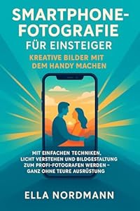 Smartphone-Fotografie für Einsteiger – Kreative Bilder mit dem Handy machen: Mit einfachen Techniken, Licht verstehen und Bildgestaltung zum Profi-Fotografen werden – ganz ohne teure Ausrüstung