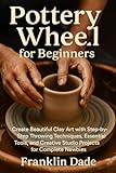  Pottery Wheel for Beginners: Create Beautiful Clay Art with Step-by-Step Throwing Techniques, Essential Tools, and Creative Studio Projects for Complete Newbies (English Edition)