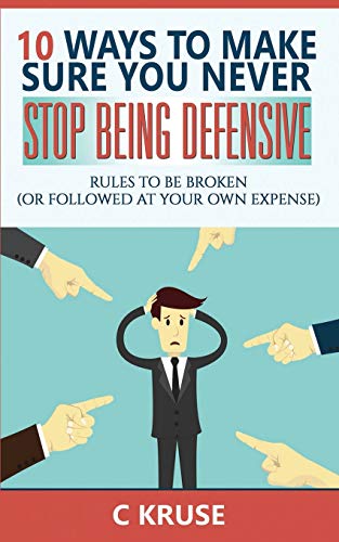 DEFENSIVENESS: 10 Ways To Make Sure You Never Stop Being Defensive: Rules To Be Broken (Or Followed At Your Own Expense)