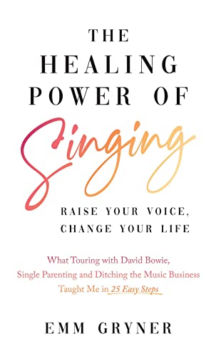 The Healing Power of Singing: Raise Your Voice, Change Your Life (What Touring with David Bowie, Single Parenting and Ditching the Music Business Taught Me in 25 Easy Steps)