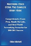 Mastering Cisco CCNA; The Complete Study Guide: Comprehensive Exam Prep, Hands-On Labs, and Real-World Networking Scenarios for 200-301 Success