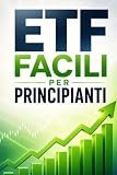 ETF Facili per Principianti: Una guida chiara e accessibile per comprendere gli ETF, investire con fiducia e costruire solide basi per il tuo futuro finanziario