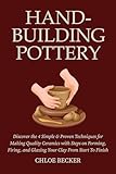 Hand-Building Pottery: Discover the 4 Simple & Proven Techniques for Making Quality Ceramics with Steps on Forming, Firing, and Glazing Your Clay from Start to Finish