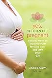 Yes, You Can Get Pregnant: Natural Ways to Improve Your Fertility Now and into Your 40s