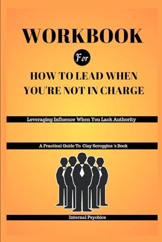 WORKBOOK FOR How To Lead When You're Not in Charge: Leveraging Influence When You Lack Authority (A Practical Guide To Clay Scroggins's Book)