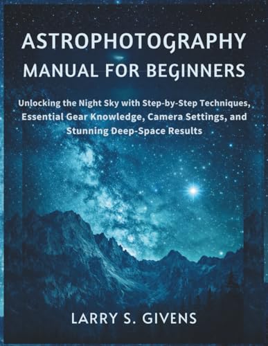 Astrophotography Manual for Beginners: Unlocking the Night Sky with Step-by-Step Techniques, Essential Gear Knowledge, Camera Settings, and Stunning Deep-Space Results