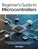 BEGINNER'S GUIDE TO MICROCONTROLLERS: Learn the Basics of Embedded Systems Step by Step with Simple Projects and Clear Explanations