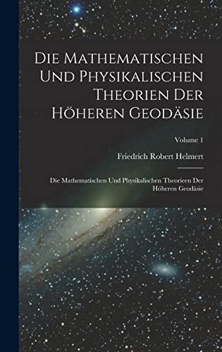 Die Mathematischen Und Physikalischen Theorien Der Höheren Geodäsie: Die Mathematischen Und Physikalischen Theorieen Der Höheren Geodäsie; Volume 1 (German Edition)