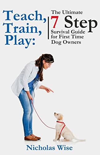 Teach, Train, Play: The Ultimate 7 Step Survival Guide For First Time Dog Owners