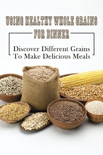 Using Healthy Whole Grains For Dinner: Discover Different Grains To Make Delicious Meals: Whole Grain Dinner Recipes