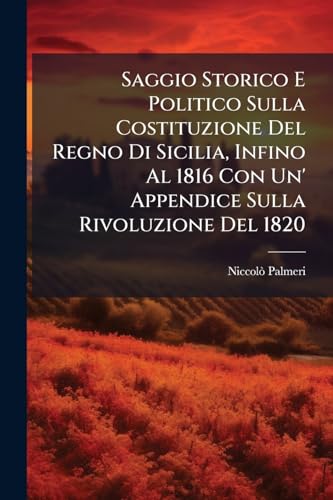Saggio Storico E Politico Sulla Costituzione Del Regno Di Sicilia, Infino Al 1816 Con Un' Appendice Sulla Rivoluzione Del 1820: Opera Postuma, Con Una ... E Annotationi Di Anonimo (Italian Edition)