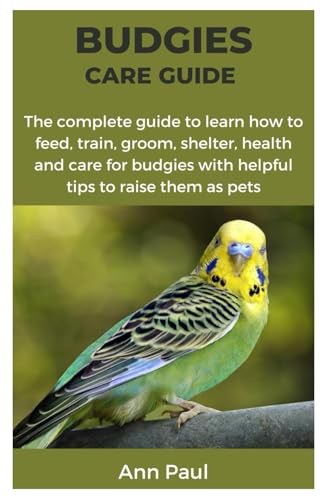 BUDGIES CARE GUIDE: The complete guide to learn how to feed, train, groom, shelter, health and care for budgies with helpful tips to raise them as pets