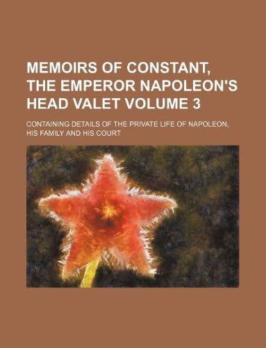 Memoirs of Constant, the Emperor Napoleon's Head Valet Volume 3; Containing Details of the Private Life of Napoleon, His Family and His Court