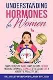 Understanding Hormones for Women: Simple Steps to Avoid Complications, Reduce Medical Expenses, Decrease Stress and Live a Healthy & Proactive Life (Understanding Chronic Illness & Disease)