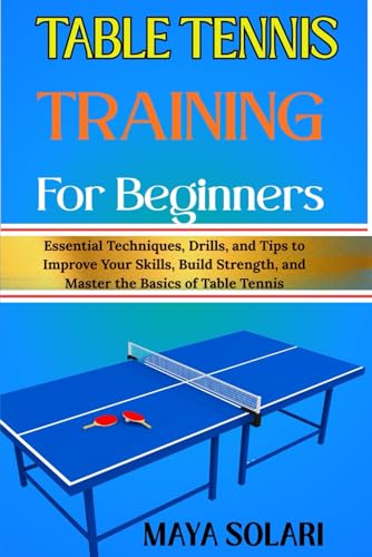 TABLE TENNIS TRAINING FOR BEGINNERS: Essential Techniques, Drills, and Tips to Improve Your Skills, Build Strength, and Master the Basics of Table Tennis