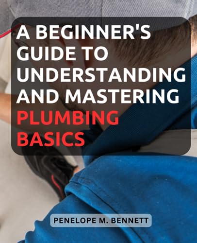 A Beginner's Guide to Understanding and Mastering Plumbing Basics: Unlock the Secrets of Plumbing with Easy-to-Follow Instructions and Expert Tips