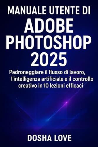 MANUALE UTENTE DI ADOBE PHOTOSHOP 2025: Padroneggiare il flusso di lavoro, l'intelligenza artificiale e il controllo creativo in 10 lezioni efficaci