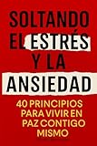 Soltando El Estrés Y La Ansiedad: 40 Principios Para Vivir En Paz Contigo Mismo, Un Libro Para Encontrar Calma Y Equilibrio Emocional En Medio Del Estrés Diario (Autoayuda)