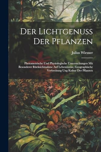 Der Lichtgenuss Der Pflanzen: Photometrische Und Physiologische Untersuchungen Mit Besonderer Rücksichtnahme Auf Lebensweise, Geographische Verbreitung Ung Kultur Der Pflanzen (German Edition)