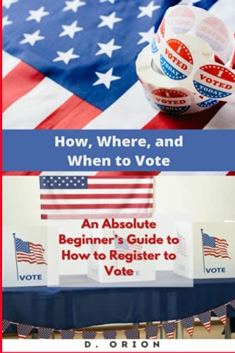 How, Where, and When to Vote An Absolute Beginner's Guide to How to Register to Vote: Learn How, Where and When to Exercise Your Right to Vote in the United States